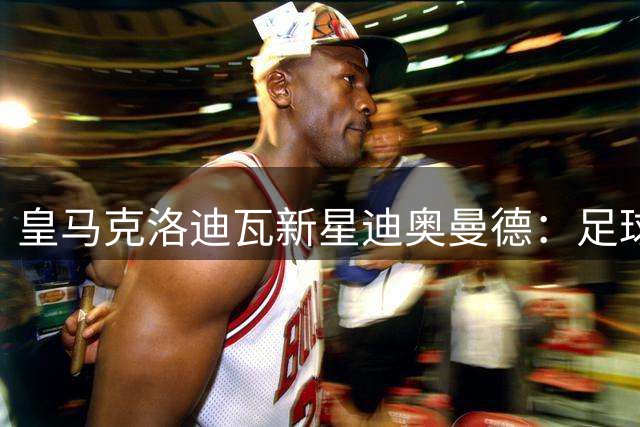 皇马克洛迪瓦新星迪奥曼德：足球梦想的传奇之旅